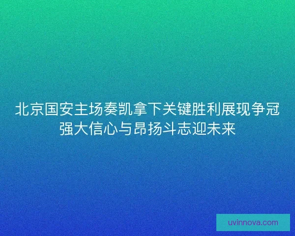 北京国安主场奏凯拿下关键胜利展现争冠强大信心与昂扬斗志迎未来