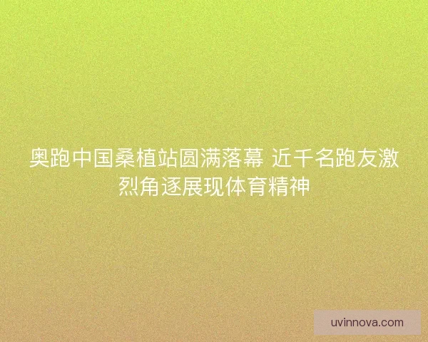 奥跑中国桑植站圆满落幕 近千名跑友激烈角逐展现体育精神
