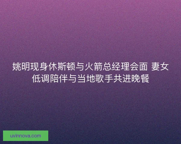 姚明现身休斯顿与火箭总经理会面 妻女低调陪伴与当地歌手共进晚餐